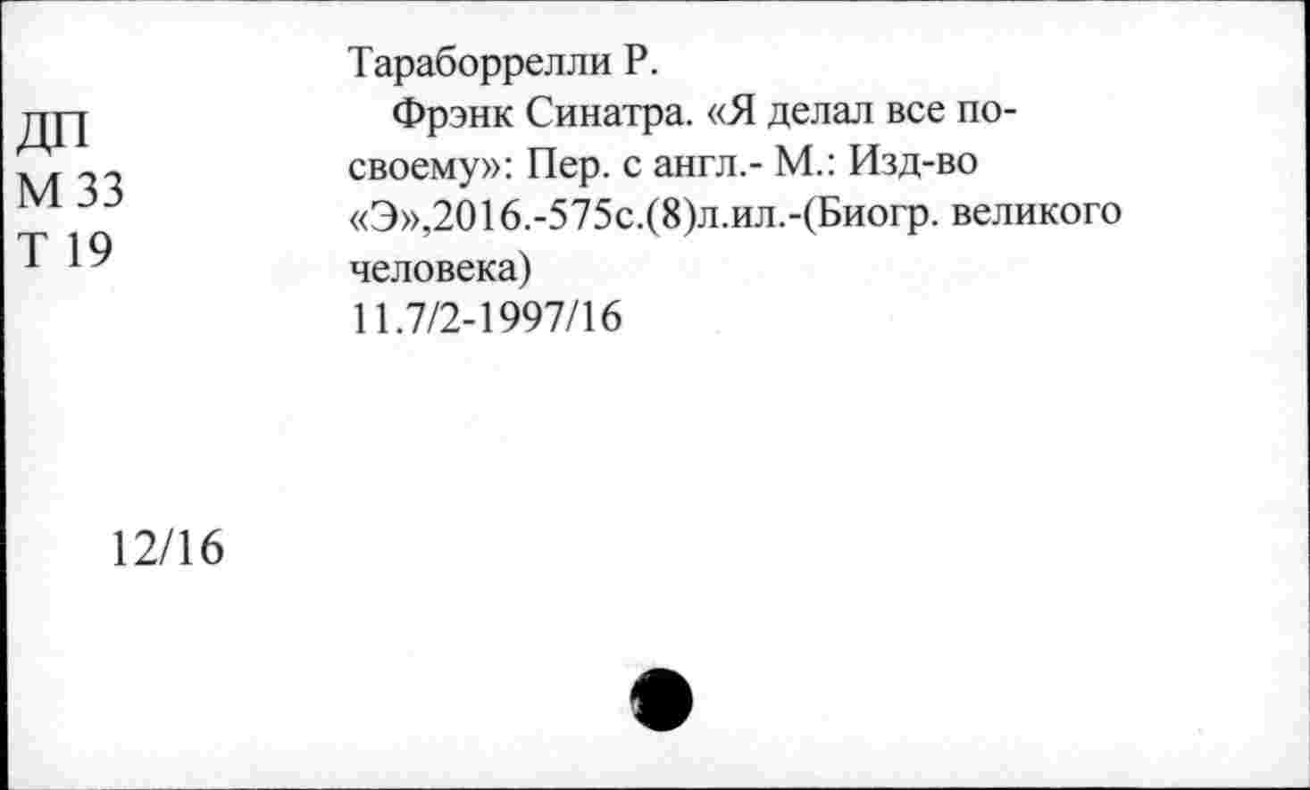 ﻿ДП мзз
Т 19
Тараборрелли Р.
Фрэнк Синатра. «Я делал все по-своему»: Пер. с англ.- М.: Изд-во «Э»,2016.-575с.(8)л.ил.-(Биогр. великого человека)
11.7/2-1997/16
12/16